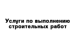 Услуги по выполнению строительных работ